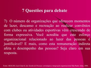 Fonte: ARAUJO, Luis César G. de. Gestão de Pessoas; estratégias e integração organizacional São Paulo: Atlas, 2006.
7 Questões para debate
7) O número de organizações que oferecem momentos
de lazer, descanso e recreação ao realizar convênios
com clubes ou atividades esportivas vêm crescendo de
forma expressiva. Você acredita que este esforço
organizacional relacionado ao lazer das pessoas é
justificável? E mais, como esta remuneração indireta
afeta o desempenho das pessoas? Seja claro em sua
resposta.
 