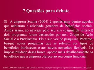 Fonte: ARAUJO, Luis César G. de. Gestão de Pessoas; estratégias e integração organizacional São Paulo: Atlas, 2006.
7 Questões para debate
8) A empresa Scania (2004) é apenas uma dentre aquelas
que adotaram a atividade geradora de benefícios sociais.
Ainda assim, ao navegar pelo seu site (página da internet)
dois programas foram destacados por nós: Grupo de Ação
Social e o Previscania. Eis a sua vez de pesquisar. Portanto,
busque novos programas que se referem aos tipos de
benefícios intrínsecos e aos novos conceitos flexíveis. Na
impossibilidade dessa busca, aponte mais detalhadamente os
benefícios que a empresa oferece ao seu corpo funcional.
 