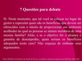 Fonte: ARAUJO, Luis César G. de. Gestão de Pessoas; estratégias e integração organizacional São Paulo: Atlas, 2006.
7 Questões para debate
9) Neste momento, que tal você se colocar no lugar do
gestor e especular quais são os benefícios que devem ser
oferecidos com o intuito de proporcionar um ambiente
acolhedor no qual as pessoas se sintam membros de uma
mesma família? Aliás, e se o objetivo for o alcance e
garantia de desempenho, quais seriam os benefícios
adequados neste caso? Não esqueça de embasar seus
argumentos.
 
