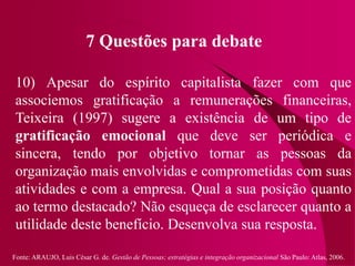 Fonte: ARAUJO, Luis César G. de. Gestão de Pessoas; estratégias e integração organizacional São Paulo: Atlas, 2006.
7 Questões para debate
10) Apesar do espírito capitalista fazer com que
associemos gratificação a remunerações financeiras,
Teixeira (1997) sugere a existência de um tipo de
gratificação emocional que deve ser periódica e
sincera, tendo por objetivo tornar as pessoas da
organização mais envolvidas e comprometidas com suas
atividades e com a empresa. Qual a sua posição quanto
ao termo destacado? Não esqueça de esclarecer quanto a
utilidade deste benefício. Desenvolva sua resposta.
 