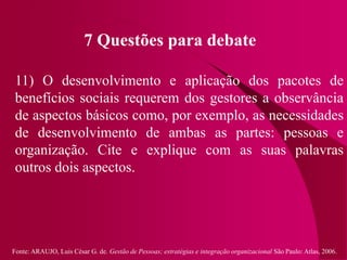 Fonte: ARAUJO, Luis César G. de. Gestão de Pessoas; estratégias e integração organizacional São Paulo: Atlas, 2006.
7 Questões para debate
11) O desenvolvimento e aplicação dos pacotes de
benefícios sociais requerem dos gestores a observância
de aspectos básicos como, por exemplo, as necessidades
de desenvolvimento de ambas as partes: pessoas e
organização. Cite e explique com as suas palavras
outros dois aspectos.
 