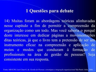 Fonte: ARAUJO, Luis César G. de. Gestão de Pessoas; estratégias e integração organizacional São Paulo: Atlas, 2006.
1 Questões para debate
14) Muitas foram as abordagens teóricas alinhavadas
nesse capítulo a fim de permitir a compreensão da
organização como um todo. Mas você saberia o porquê
deste interesse em dedicar páginas a movimentações
ditas teóricas, já que o livro tem a pretensão de ser um
instrumento eficaz na compreensão e aplicação de
meios e modos que conduzam à formação de
profissionais na área de gestão de pessoas? Seja
consistente em sua resposta.
 