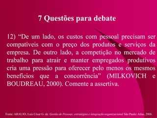 Fonte: ARAUJO, Luis César G. de. Gestão de Pessoas; estratégias e integração organizacional São Paulo: Atlas, 2006.
7 Questões para debate
12) “De um lado, os custos com pessoal precisam ser
compatíveis com o preço dos produtos e serviços da
empresa. De outro lado, a competição no mercado de
trabalho para atrair e manter empregados produtivos
cria uma pressão para oferecer pelo menos os mesmos
benefícios que a concorrência” (MILKOVICH e
BOUDREAU, 2000). Comente a assertiva.
 