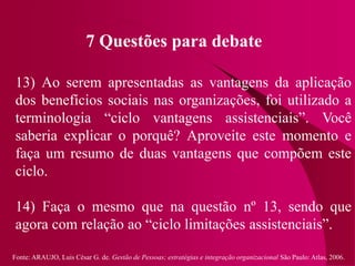 Fonte: ARAUJO, Luis César G. de. Gestão de Pessoas; estratégias e integração organizacional São Paulo: Atlas, 2006.
7 Questões para debate
13) Ao serem apresentadas as vantagens da aplicação
dos benefícios sociais nas organizações, foi utilizado a
terminologia “ciclo vantagens assistenciais”. Você
saberia explicar o porquê? Aproveite este momento e
faça um resumo de duas vantagens que compõem este
ciclo.
14) Faça o mesmo que na questão nº 13, sendo que
agora com relação ao “ciclo limitações assistenciais”.
 
