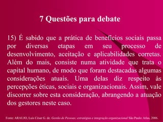 Fonte: ARAUJO, Luis César G. de. Gestão de Pessoas; estratégias e integração organizacional São Paulo: Atlas, 2006.
7 Questões para debate
15) É sabido que a prática de benefícios sociais passa
por diversas etapas em seu processo de
desenvolvimento, aceitação e aplicabilidades corretas.
Além do mais, consiste numa atividade que trata o
capital humano, de modo que foram destacadas algumas
considerações atuais. Uma delas diz respeito às
percepções éticas, sociais e organizacionais. Assim, vale
discorrer sobre esta consideração, abrangendo a atuação
dos gestores neste caso.
 