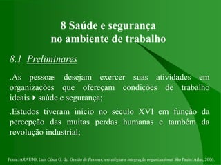 Fonte: ARAUJO, Luis César G. de. Gestão de Pessoas; estratégias e integração organizacional São Paulo: Atlas, 2006.
8 Saúde e segurança
no ambiente de trabalho
8.1 Preliminares
.As pessoas desejam exercer suas atividades em
organizações que ofereçam condições de trabalho
ideaissaúde e segurança;
.Estudos tiveram início no século XVI em função da
percepção das muitas perdas humanas e também da
revolução industrial;
 