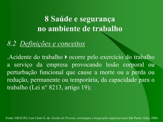 Fonte: ARAUJO, Luis César G. de. Gestão de Pessoas; estratégias e integração organizacional São Paulo: Atlas, 2006.
8 Saúde e segurança
no ambiente de trabalho
8.2 Definições e conceitos
.Acidente do trabalhoocorre pelo exercício do trabalho
a serviço da empresa provocando lesão corporal ou
perturbação funcional que cause a morte ou a perda ou
redução, permanente ou temporária, da capacidade para o
trabalho (Lei n° 8213, artigo 19);
 