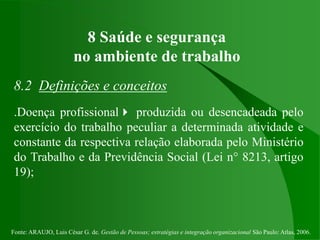 Fonte: ARAUJO, Luis César G. de. Gestão de Pessoas; estratégias e integração organizacional São Paulo: Atlas, 2006.
8 Saúde e segurança
no ambiente de trabalho
8.2 Definições e conceitos
.Doença profissional produzida ou desencadeada pelo
exercício do trabalho peculiar a determinada atividade e
constante da respectiva relação elaborada pelo Ministério
do Trabalho e da Previdência Social (Lei n° 8213, artigo
19);
 