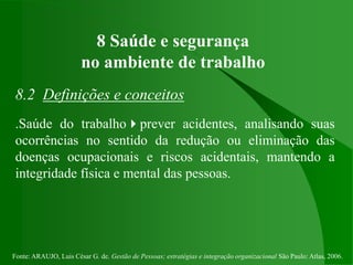 Fonte: ARAUJO, Luis César G. de. Gestão de Pessoas; estratégias e integração organizacional São Paulo: Atlas, 2006.
8 Saúde e segurança
no ambiente de trabalho
8.2 Definições e conceitos
.Saúde do trabalhoprever acidentes, analisando suas
ocorrências no sentido da redução ou eliminação das
doenças ocupacionais e riscos acidentais, mantendo a
integridade física e mental das pessoas.
 