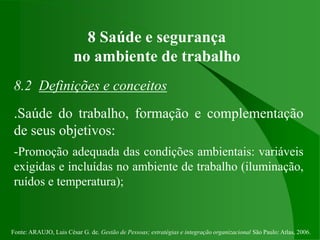 Fonte: ARAUJO, Luis César G. de. Gestão de Pessoas; estratégias e integração organizacional São Paulo: Atlas, 2006.
8 Saúde e segurança
no ambiente de trabalho
8.2 Definições e conceitos
.Saúde do trabalho, formação e complementação
de seus objetivos:
-Promoção adequada das condições ambientais: variáveis
exigidas e incluídas no ambiente de trabalho (iluminação,
ruídos e temperatura);
 