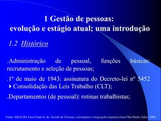 Fonte: ARAUJO, Luis César G. de. Gestão de Pessoas; estratégias e integração organizacional São Paulo: Atlas, 2006.
1 Gestão de pessoas:
evolução e estágio atual; uma introdução
1.2 Histórico
.Administração de pessoal, funções básicas:
recrutamento e seleção de pessoas;
.1º de maio de 1943: assinatura do Decreto-lei nº 5452
Consolidação das Leis Trabalho (CLT);
.Departamentos (de pessoal): rotinas trabalhistas;
 