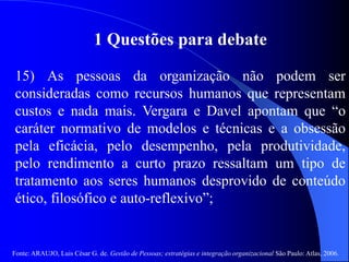 Fonte: ARAUJO, Luis César G. de. Gestão de Pessoas; estratégias e integração organizacional São Paulo: Atlas, 2006.
1 Questões para debate
15) As pessoas da organização não podem ser
consideradas como recursos humanos que representam
custos e nada mais. Vergara e Davel apontam que “o
caráter normativo de modelos e técnicas e a obsessão
pela eficácia, pelo desempenho, pela produtividade,
pelo rendimento a curto prazo ressaltam um tipo de
tratamento aos seres humanos desprovido de conteúdo
ético, filosófico e auto-reflexivo”;
 