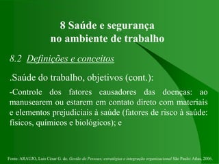 Fonte: ARAUJO, Luis César G. de. Gestão de Pessoas; estratégias e integração organizacional São Paulo: Atlas, 2006.
8 Saúde e segurança
no ambiente de trabalho
8.2 Definições e conceitos
.Saúde do trabalho, objetivos (cont.):
-Controle dos fatores causadores das doenças: ao
manusearem ou estarem em contato direto com materiais
e elementos prejudiciais à saúde (fatores de risco à saúde:
físicos, químicos e biológicos); e
 