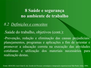 Fonte: ARAUJO, Luis César G. de. Gestão de Pessoas; estratégias e integração organizacional São Paulo: Atlas, 2006.
8 Saúde e segurança
no ambiente de trabalho
8.2 Definições e conceitos
.Saúde do trabalho, objetivos (cont.):
-Prevenção, redução e eliminação das causas prejudiciais:
planejamentos, programas e aplicações a fim de orientar e
promover a educação correta na execução das atividades
cotidianas e utilização dos materiais necessários para
realização destas.
 
