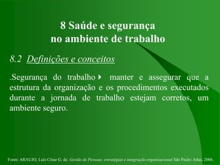 Fonte: ARAUJO, Luis César G. de. Gestão de Pessoas; estratégias e integração organizacional São Paulo: Atlas, 2006.
8 Saúde e segurança
no ambiente de trabalho
8.2 Definições e conceitos
.Segurança do trabalho manter e assegurar que a
estrutura da organização e os procedimentos executados
durante a jornada de trabalho estejam corretos, um
ambiente seguro.
 