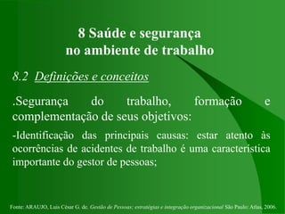Fonte: ARAUJO, Luis César G. de. Gestão de Pessoas; estratégias e integração organizacional São Paulo: Atlas, 2006.
8 Saúde e segurança
no ambiente de trabalho
8.2 Definições e conceitos
.Segurança do trabalho, formação e
complementação de seus objetivos:
-Identificação das principais causas: estar atento às
ocorrências de acidentes de trabalho é uma característica
importante do gestor de pessoas;
 