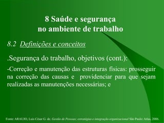 Fonte: ARAUJO, Luis César G. de. Gestão de Pessoas; estratégias e integração organizacional São Paulo: Atlas, 2006.
8 Saúde e segurança
no ambiente de trabalho
8.2 Definições e conceitos
.Segurança do trabalho, objetivos (cont.):
-Correção e manutenção das estruturas físicas: prosseguir
na correção das causas e providenciar para que sejam
realizadas as manutenções necessárias; e
 