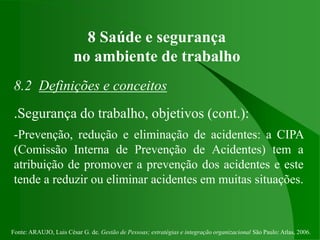 Fonte: ARAUJO, Luis César G. de. Gestão de Pessoas; estratégias e integração organizacional São Paulo: Atlas, 2006.
8 Saúde e segurança
no ambiente de trabalho
8.2 Definições e conceitos
.Segurança do trabalho, objetivos (cont.):
-Prevenção, redução e eliminação de acidentes: a CIPA
(Comissão Interna de Prevenção de Acidentes) tem a
atribuição de promover a prevenção dos acidentes e este
tende a reduzir ou eliminar acidentes em muitas situações.
 