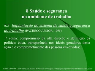 Fonte: ARAUJO, Luis César G. de. Gestão de Pessoas; estratégias e integração organizacional São Paulo: Atlas, 2006.
8 Saúde e segurança
no ambiente de trabalho
8.3 Implantação do sistema de saúde e segurança
do trabalho (PACHECO JUNIOR, 1995)
1a etapa: compromisso da alta direção e definição da
política: ética, transparência nos ideais geradores desta
ação e o comprometimento das pessoas envolvidas;
 