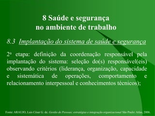Fonte: ARAUJO, Luis César G. de. Gestão de Pessoas; estratégias e integração organizacional São Paulo: Atlas, 2006.
8 Saúde e segurança
no ambiente de trabalho
8.3 Implantação do sistema de saúde e segurança
2a etapa: definição da coordenação responsável pela
implantação do sistema: seleção do(s) responsável(eis)
observando critérios (liderança, organização, capacidade
e sistemática de operações, comportamento e
relacionamento interpessoal e conhecimentos técnicos);
 