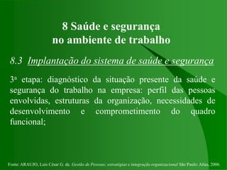 Fonte: ARAUJO, Luis César G. de. Gestão de Pessoas; estratégias e integração organizacional São Paulo: Atlas, 2006.
8 Saúde e segurança
no ambiente de trabalho
8.3 Implantação do sistema de saúde e segurança
3a etapa: diagnóstico da situação presente da saúde e
segurança do trabalho na empresa: perfil das pessoas
envolvidas, estruturas da organização, necessidades de
desenvolvimento e comprometimento do quadro
funcional;
 