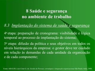 Fonte: ARAUJO, Luis César G. de. Gestão de Pessoas; estratégias e integração organizacional São Paulo: Atlas, 2006.
8 Saúde e segurança
no ambiente de trabalho
8.3 Implantação do sistema de saúde e segurança
4a etapa: preparação de cronograma: visibilidade e lógica
temporal ao processo de implantação do sistema;
5a etapa: difusão da política e seus objetivos em todos os
níveis hierárquicos da empresa: o gestor deve ter cuidado
em relação às demandas de cada unidade da organização
e de cada componente;
 