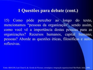 Fonte: ARAUJO, Luis César G. de. Gestão de Pessoas; estratégias e integração organizacional São Paulo: Atlas, 2006.
1 Questões para debate (cont.)
15) Como pôde perceber ao longo do texto,
mencionamos “pessoas da organização”, sendo assim,
como você vê a importância destas pessoas para as
organizações? Recursos humanos, capital humano,
pessoas? Aborde as questões éticas, filosóficas e auto-
reflexivas.
 