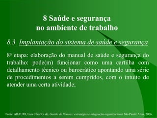 Fonte: ARAUJO, Luis César G. de. Gestão de Pessoas; estratégias e integração organizacional São Paulo: Atlas, 2006.
8 Saúde e segurança
no ambiente de trabalho
8.3 Implantação do sistema de saúde e segurança
8a etapa: elaboração do manual de saúde e segurança do
trabalho: pode(m) funcionar como uma cartilha com
detalhamento técnico ou burocrático apontando uma série
de procedimentos a serem cumpridos, com o intuito de
atender uma certa atividade;
 
