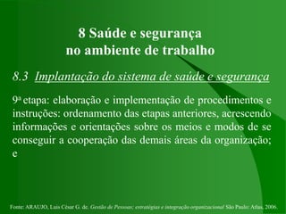 Fonte: ARAUJO, Luis César G. de. Gestão de Pessoas; estratégias e integração organizacional São Paulo: Atlas, 2006.
8 Saúde e segurança
no ambiente de trabalho
8.3 Implantação do sistema de saúde e segurança
9a etapa: elaboração e implementação de procedimentos e
instruções: ordenamento das etapas anteriores, acrescendo
informações e orientações sobre os meios e modos de se
conseguir a cooperação das demais áreas da organização;
e
 