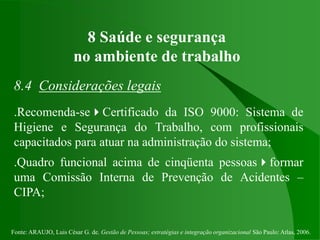 Fonte: ARAUJO, Luis César G. de. Gestão de Pessoas; estratégias e integração organizacional São Paulo: Atlas, 2006.
8 Saúde e segurança
no ambiente de trabalho
8.4 Considerações legais
.Recomenda-seCertificado da ISO 9000: Sistema de
Higiene e Segurança do Trabalho, com profissionais
capacitados para atuar na administração do sistema;
.Quadro funcional acima de cinqüenta pessoasformar
uma Comissão Interna de Prevenção de Acidentes –
CIPA;
 