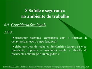 Fonte: ARAUJO, Luis César G. de. Gestão de Pessoas; estratégias e integração organizacional São Paulo: Atlas, 2006.
8 Saúde e segurança
no ambiente de trabalho
8.4 Considerações legais
.CIPA
programar palestras, campanhas com o objetivo de
conscientizar todo o corpo funcional;
eleita por voto de todos os funcionários (cargos de vice-
presidente, suplente e membros) sendo a eleição do
presidente definida pelo empregador; e
 