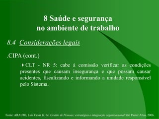 Fonte: ARAUJO, Luis César G. de. Gestão de Pessoas; estratégias e integração organizacional São Paulo: Atlas, 2006.
8 Saúde e segurança
no ambiente de trabalho
8.4 Considerações legais
.CIPA (cont.)
CLT - NR 5: cabe à comissão verificar as condições
presentes que causam insegurança e que possam causar
acidentes, fiscalizando e informando a unidade responsável
pelo Sistema.
 