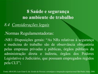 Fonte: ARAUJO, Luis César G. de. Gestão de Pessoas; estratégias e integração organizacional São Paulo: Atlas, 2006.
8 Saúde e segurança
no ambiente de trabalho
8.4 Considerações legais
.Normas Regulamentadoras:
-NR1–Disposições gerais: “As NRs relativas à segurança
e medicina do trabalho são de observância obrigatória
pelas empresas privadas e públicas, órgãos públicos da
administração direta e indireta, órgãos dos Poderes
Legislativo e Judiciário, que possuam empregados regidos
pela CLT”;
 