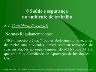 Fonte: ARAUJO, Luis César G. de. Gestão de Pessoas; estratégias e integração organizacional São Paulo: Atlas, 2006.
8 Saúde e segurança
no ambiente de trabalho
8.4 Considerações legais
.Normas Regulamentadoras:
-NR2–Inspeção prévia: “Todo estabelecimento novo, antes
de iniciar suas atividades, deverá solicitar aprovação de
suas instalações ao órgão regional do MTb (hoje MTE),
que emitirá o Certificado de Aprovação de Instalações –
CAI”;
 