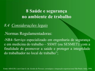 Fonte: ARAUJO, Luis César G. de. Gestão de Pessoas; estratégias e integração organizacional São Paulo: Atlas, 2006.
8 Saúde e segurança
no ambiente de trabalho
8.4 Considerações legais
.Normas Regulamentadoras:
-NR4–Serviço especializado em engenharia de segurança
e em medicina do trabalho – SSMT (ou SESMET): com a
finalidade de promover a saúde e proteger a integridade
do trabalhador no local de trabalho”;
 