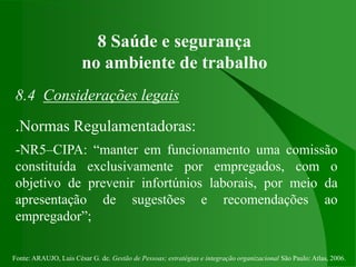 Fonte: ARAUJO, Luis César G. de. Gestão de Pessoas; estratégias e integração organizacional São Paulo: Atlas, 2006.
8 Saúde e segurança
no ambiente de trabalho
8.4 Considerações legais
.Normas Regulamentadoras:
-NR5–CIPA: “manter em funcionamento uma comissão
constituída exclusivamente por empregados, com o
objetivo de prevenir infortúnios laborais, por meio da
apresentação de sugestões e recomendações ao
empregador”;
 