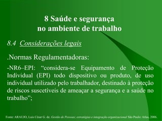 Fonte: ARAUJO, Luis César G. de. Gestão de Pessoas; estratégias e integração organizacional São Paulo: Atlas, 2006.
8 Saúde e segurança
no ambiente de trabalho
8.4 Considerações legais
.Normas Regulamentadoras:
-NR6–EPI: “considera-se Equipamento de Proteção
Individual (EPI) todo dispositivo ou produto, de uso
individual utilizado pelo trabalhador, destinado à proteção
de riscos suscetíveis de ameaçar a segurança e a saúde no
trabalho”;
 