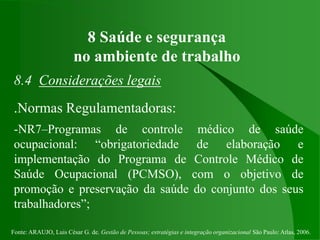 Fonte: ARAUJO, Luis César G. de. Gestão de Pessoas; estratégias e integração organizacional São Paulo: Atlas, 2006.
8 Saúde e segurança
no ambiente de trabalho
8.4 Considerações legais
.Normas Regulamentadoras:
-NR7–Programas de controle médico de saúde
ocupacional: “obrigatoriedade de elaboração e
implementação do Programa de Controle Médico de
Saúde Ocupacional (PCMSO), com o objetivo de
promoção e preservação da saúde do conjunto dos seus
trabalhadores”;
 