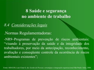 Fonte: ARAUJO, Luis César G. de. Gestão de Pessoas; estratégias e integração organizacional São Paulo: Atlas, 2006.
8 Saúde e segurança
no ambiente de trabalho
8.4 Considerações legais
.Normas Regulamentadoras:
-NR9–Programas de prevenção de riscos ambientais:
“visando à preservação da saúde e da integridade dos
trabalhadores, por meio da antecipação, reconhecimento,
avaliação e conseqüente controle da ocorrência de riscos
ambientais existentes”;
 