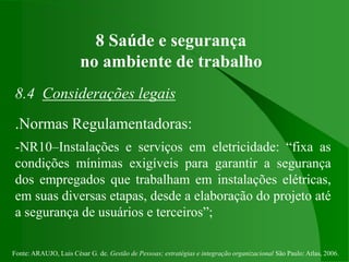 Fonte: ARAUJO, Luis César G. de. Gestão de Pessoas; estratégias e integração organizacional São Paulo: Atlas, 2006.
8 Saúde e segurança
no ambiente de trabalho
8.4 Considerações legais
.Normas Regulamentadoras:
-NR10–Instalações e serviços em eletricidade: “fixa as
condições mínimas exigíveis para garantir a segurança
dos empregados que trabalham em instalações elétricas,
em suas diversas etapas, desde a elaboração do projeto até
a segurança de usuários e terceiros”;
 