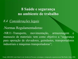 Fonte: ARAUJO, Luis César G. de. Gestão de Pessoas; estratégias e integração organizacional São Paulo: Atlas, 2006.
8 Saúde e segurança
no ambiente de trabalho
8.4 Considerações legais
.Normas Regulamentadoras:
-NR11–Transporte, movimentação, armazenagem e
manuseio de materiais: tem como objetivo a “segurança
para operação de elevadores, guindastes, transportadores
industriais e máquinas transportadoras”;
 