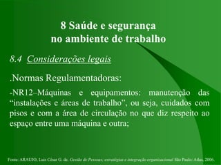 Fonte: ARAUJO, Luis César G. de. Gestão de Pessoas; estratégias e integração organizacional São Paulo: Atlas, 2006.
8 Saúde e segurança
no ambiente de trabalho
8.4 Considerações legais
.Normas Regulamentadoras:
-NR12–Máquinas e equipamentos: manutenção das
“instalações e áreas de trabalho”, ou seja, cuidados com
pisos e com a área de circulação no que diz respeito ao
espaço entre uma máquina e outra;
 