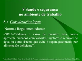 Fonte: ARAUJO, Luis César G. de. Gestão de Pessoas; estratégias e integração organizacional São Paulo: Atlas, 2006.
8 Saúde e segurança
no ambiente de trabalho
8.4 Considerações legais
.Normas Regulamentadoras:
-NR13–Caldeiras e vasos de pressão: esta norma
apresenta cuidados com válvulas, injetores e o “nível de
água ou outro sistema que evite o superaquecimento por
alimentação deficiente”;
 