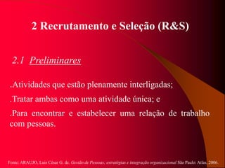 Fonte: ARAUJO, Luis César G. de. Gestão de Pessoas; estratégias e integração organizacional São Paulo: Atlas, 2006.
2 Recrutamento e Seleção (R&S)
2.1 Preliminares
.Atividades que estão plenamente interligadas;
.Tratar ambas como uma atividade única; e
.Para encontrar e estabelecer uma relação de trabalho
com pessoas.
 