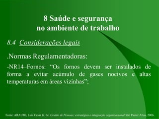 Fonte: ARAUJO, Luis César G. de. Gestão de Pessoas; estratégias e integração organizacional São Paulo: Atlas, 2006.
8 Saúde e segurança
no ambiente de trabalho
8.4 Considerações legais
.Normas Regulamentadoras:
-NR14–Fornos: “Os fornos devem ser instalados de
forma a evitar acúmulo de gases nocivos e altas
temperaturas em áreas vizinhas”;
 