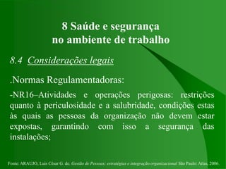 Fonte: ARAUJO, Luis César G. de. Gestão de Pessoas; estratégias e integração organizacional São Paulo: Atlas, 2006.
8 Saúde e segurança
no ambiente de trabalho
8.4 Considerações legais
.Normas Regulamentadoras:
-NR16–Atividades e operações perigosas: restrições
quanto à periculosidade e a salubridade, condições estas
às quais as pessoas da organização não devem estar
expostas, garantindo com isso a segurança das
instalações;
 