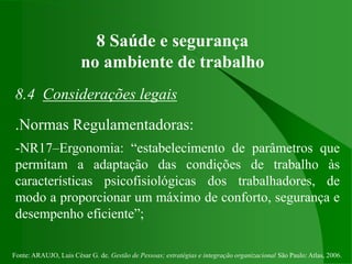 Fonte: ARAUJO, Luis César G. de. Gestão de Pessoas; estratégias e integração organizacional São Paulo: Atlas, 2006.
8 Saúde e segurança
no ambiente de trabalho
8.4 Considerações legais
.Normas Regulamentadoras:
-NR17–Ergonomia: “estabelecimento de parâmetros que
permitam a adaptação das condições de trabalho às
características psicofisiológicas dos trabalhadores, de
modo a proporcionar um máximo de conforto, segurança e
desempenho eficiente”;
 