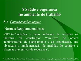 Fonte: ARAUJO, Luis César G. de. Gestão de Pessoas; estratégias e integração organizacional São Paulo: Atlas, 2006.
8 Saúde e segurança
no ambiente de trabalho
8.4 Considerações legais
.Normas Regulamentadoras:
-NR18–Condições e meio ambiente de trabalho na
indústria da construção: “diretrizes de ordem
administrativa, de planejamento e de organização, que
objetivam a implementação de medidas de controle e
sistemas preventivos de segurança”;
 