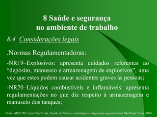 Fonte: ARAUJO, Luis César G. de. Gestão de Pessoas; estratégias e integração organizacional São Paulo: Atlas, 2006.
8 Saúde e segurança
no ambiente de trabalho
8.4 Considerações legais
.Normas Regulamentadoras:
-NR19–Explosivos: apresenta cuidados referentes ao
“depósito, manuseio e armazenagem de explosivos”, uma
vez que estes podem causar acidentes graves às pessoas;
-NR20–Líquidos combustíveis e inflamáveis: apresenta
regulamentações no que diz respeito à armazenagem e
manuseio dos tanques;
 