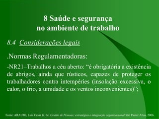 Fonte: ARAUJO, Luis César G. de. Gestão de Pessoas; estratégias e integração organizacional São Paulo: Atlas, 2006.
8 Saúde e segurança
no ambiente de trabalho
8.4 Considerações legais
.Normas Regulamentadoras:
-NR21–Trabalhos a céu aberto: “é obrigatória a existência
de abrigos, ainda que rústicos, capazes de proteger os
trabalhadores contra intempéries (insolação excessiva, o
calor, o frio, a umidade e os ventos inconvenientes)”;
 